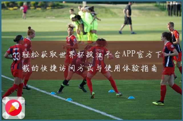 轻松获取世界杯投注平台APP官方下载的快捷访问方式与使用体验指南